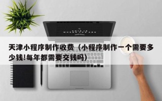 临朐天津小程序制作收费（小程序制作一个需要多少钱!每年都需要交钱吗）